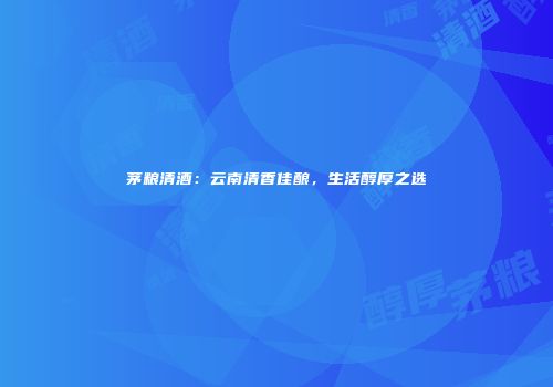 茅粮清酒：云南清香佳酿，生活醇厚之选