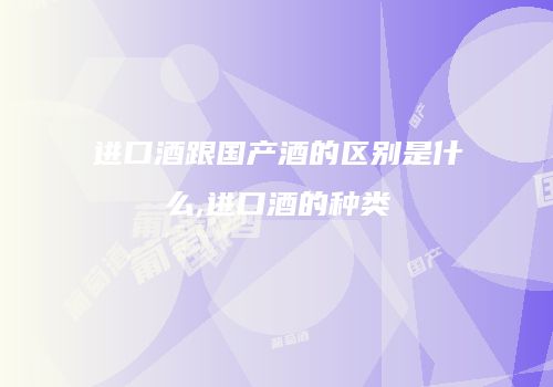 进口酒跟国产酒的区别是什么,进口酒的种类