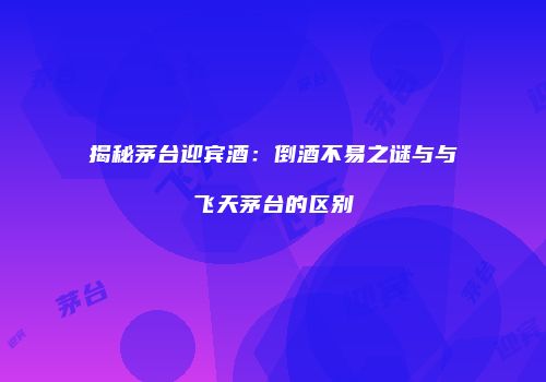揭秘茅台迎宾酒：倒酒不易之谜与与飞天茅台的区别