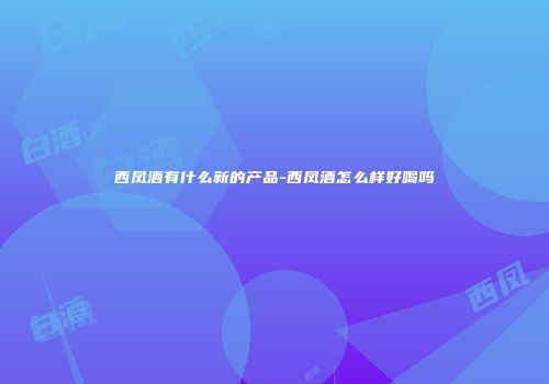 西凤酒有什么新的产品-西凤酒怎么样好喝吗