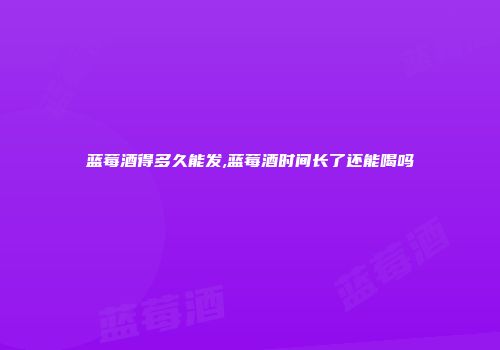 蓝莓酒得多久能发,蓝莓酒时间长了还能喝吗