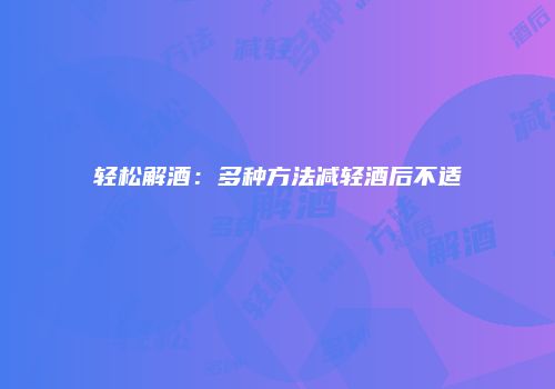 轻松解酒：多种方法减轻酒后不适