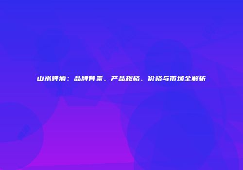山水啤酒：品牌背景、产品规格、价格与市场全解析