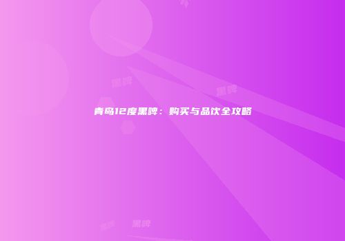 青岛12度黑啤：购买与品饮全攻略