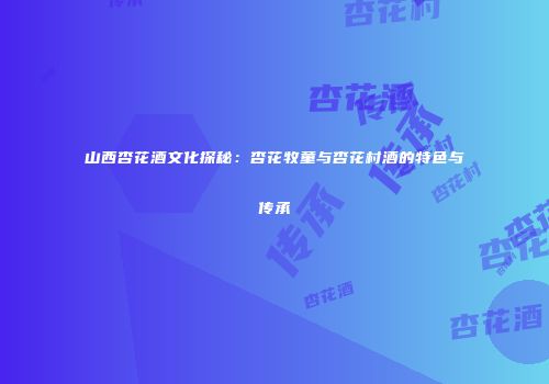 山西杏花酒文化探秘：杏花牧童与杏花村酒的特色与传承