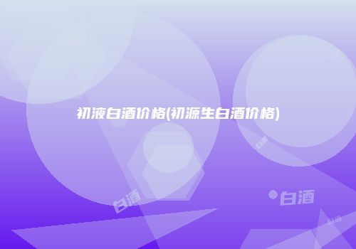 初液白酒价格(初源生白酒价格)
