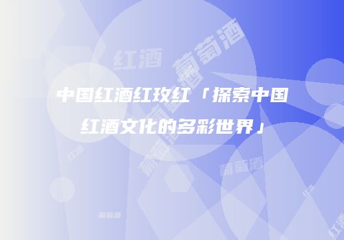 中国红酒红玫红「探索中国红酒文化的多彩世界」