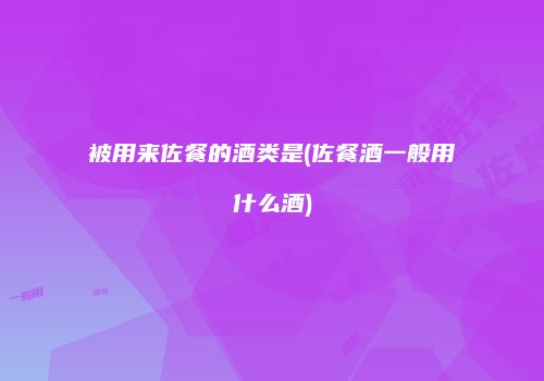 被用来佐餐的酒类是(佐餐酒一般用什么酒)