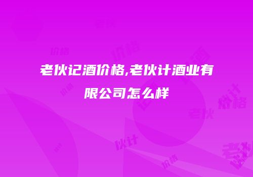 老伙记酒价格,老伙计酒业有限公司怎么样
