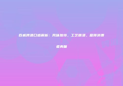 百威啤酒口感解析：风味独特，工艺精湛，赢得消费者青睐