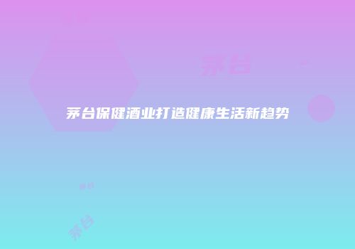 茅台保健酒业打造健康生活新趋势