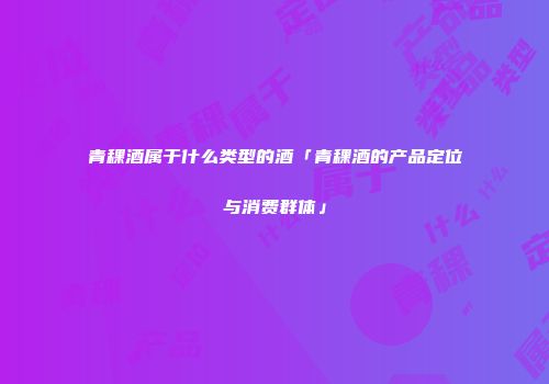 青稞酒属于什么类型的酒「青稞酒的产品定位与消费群体」