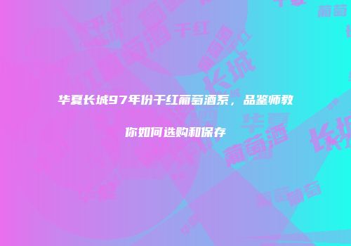 华夏长城97年份干红葡萄酒系，品鉴师教你如何选购和保存