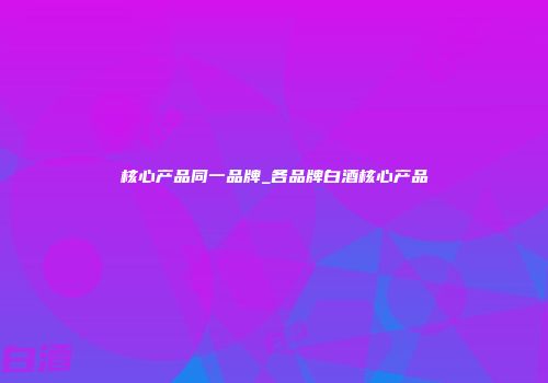 核心产品同一品牌_各品牌白酒核心产品