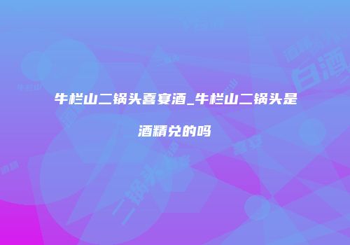 牛栏山二锅头喜宴酒_牛栏山二锅头是酒精兑的吗