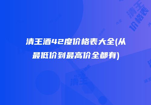 清王酒42度价格表大全(从最低价到最高价全都有)
