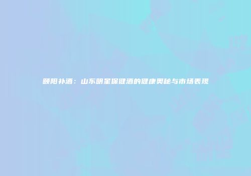 颐阳补酒：山东明星保健酒的健康奥秘与市场表现