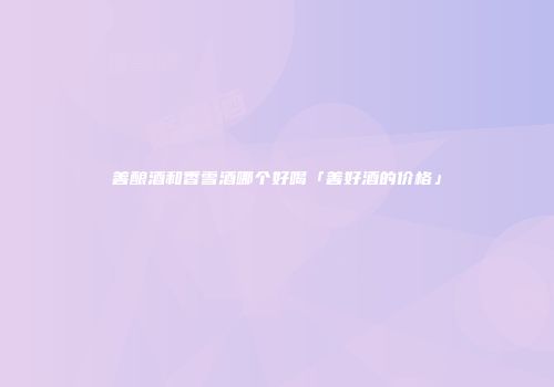 善酿酒和香雪酒哪个好喝「善好酒的价格」