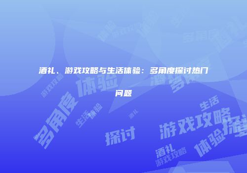 酒礼、游戏攻略与生活体验：多角度探讨热门问题