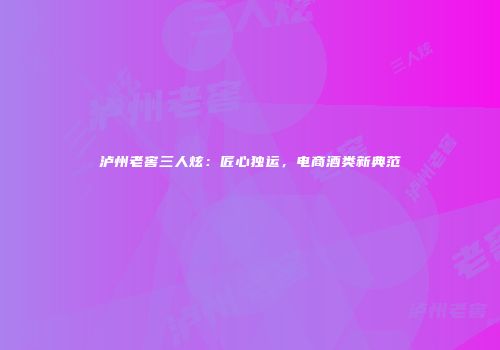 泸州老窖三人炫：匠心独运，电商酒类新典范