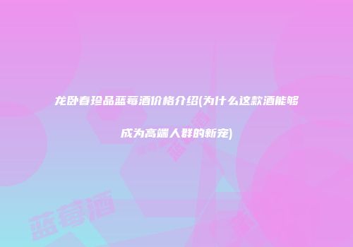 龙卧春珍品蓝莓酒价格介绍(为什么这款酒能够成为高端人群的新宠)