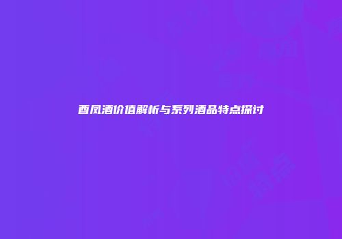 酉凤酒价值解析与系列酒品特点探讨