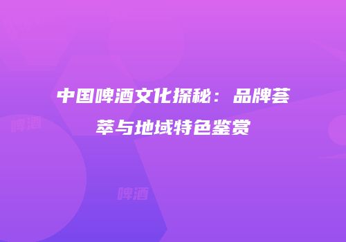 中国啤酒文化探秘：品牌荟萃与地域特色鉴赏