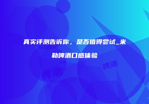 真实评测告诉你，是否值得尝试_米勒啤酒口感体验