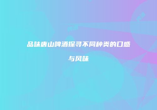 品味唐山啤酒探寻不同种类的口感与风味