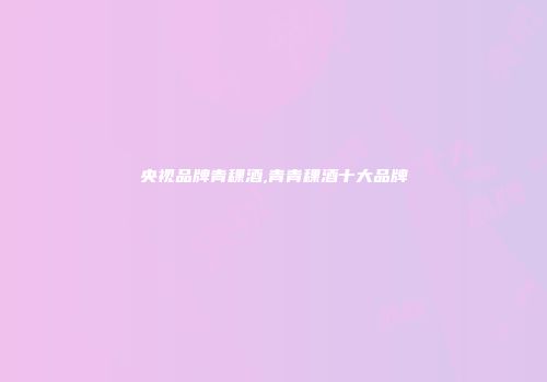 央视品牌青稞酒,青青稞酒十大品牌