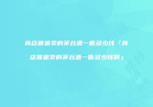 商店普遍卖的茅台酒一瓶多少钱「商店普遍卖的茅台酒一瓶多少钱啊」