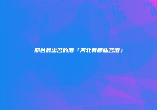 邢台最出名的酒「河北有哪些名酒」