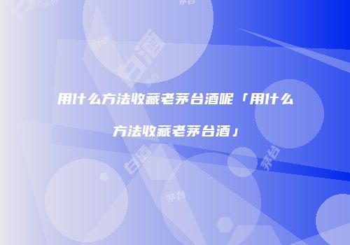 用什么方法收藏老茅台酒呢「用什么方法收藏老茅台酒」
