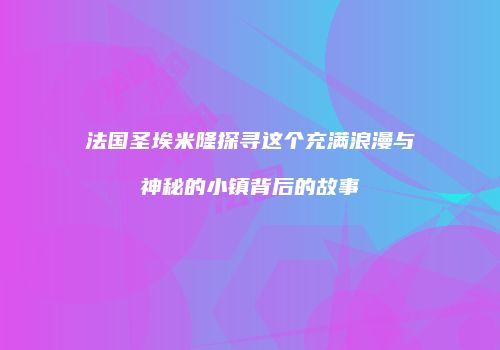 法国圣埃米隆探寻这个充满浪漫与神秘的小镇背后的故事