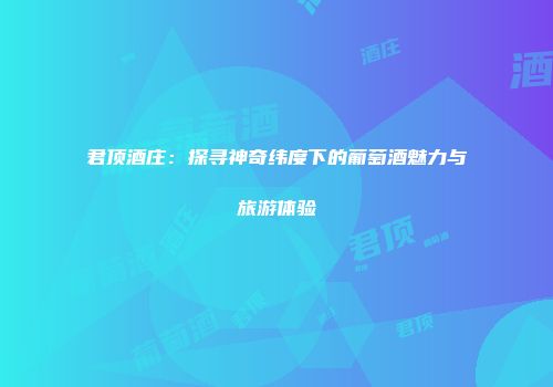 君顶酒庄：探寻神奇纬度下的葡萄酒魅力与旅游体验