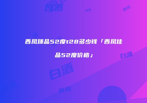 西凤臻品52度t28多少钱「西凤佳品52度价格」