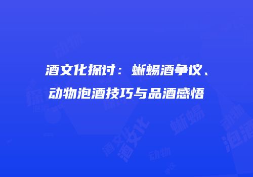 酒文化探讨：蜥蜴酒争议、动物泡酒技巧与品酒感悟
