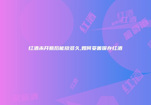 红酒未开瓶后能放多久,如何妥善保存红酒