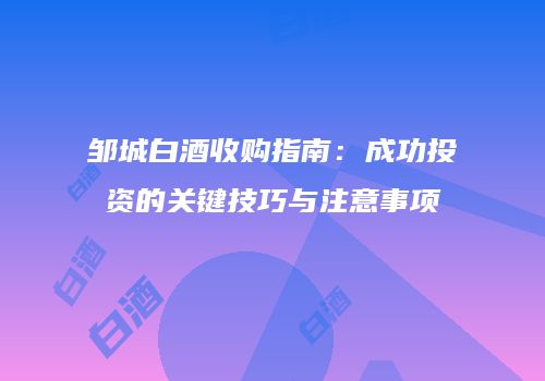 邹城白酒收购指南：成功投资的关键技巧与注意事项
