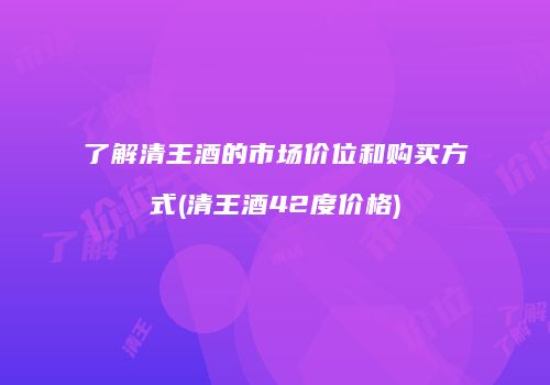 了解清王酒的市场价位和购买方式(清王酒42度价格)