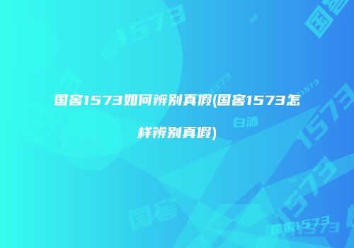 国窖1573如何辨别真假(国窖1573怎样辨别真假)