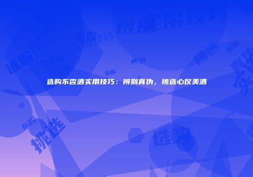 选购东杏酒实用技巧：辨别真伪，挑选心仪美酒