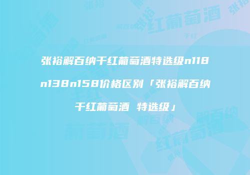 张裕解百纳干红葡萄酒特选级n118n138n158价格区别「张裕解百纳干红葡萄酒 特选级」
