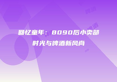 回忆童年：8090后小卖部时光与啤酒新风尚