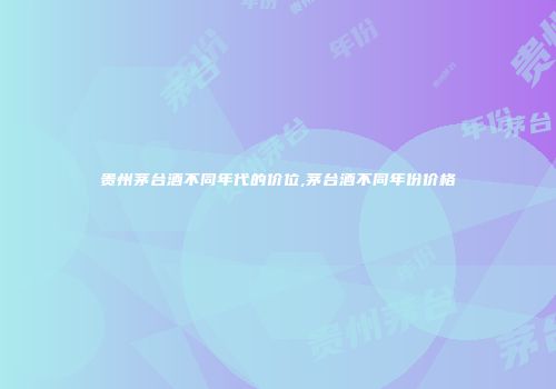 贵州茅台酒不同年代的价位,茅台酒不同年份价格