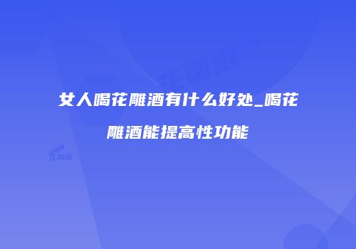 女人喝花雕酒有什么好处_喝花雕酒能提高性功能