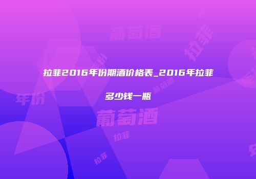 拉菲2016年份期酒价格表_2016年拉菲多少钱一瓶