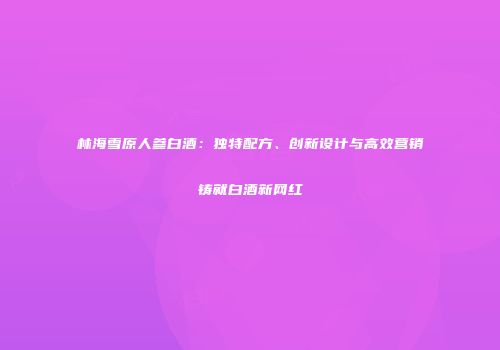 林海雪原人参白酒：独特配方、创新设计与高效营销铸就白酒新网红