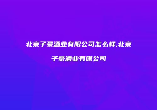 北京子豪酒业有限公司怎么样,北京子豪酒业有限公司