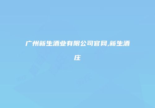 广州新生酒业有限公司官网,新生酒庄